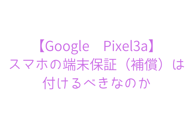 【Google Pixel3a】 スマホの端末保証（補償）は 付けるべきなのか